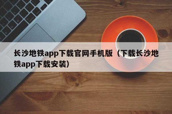 长沙地铁app下载官网手机版（下载长沙地铁app下载安装）
