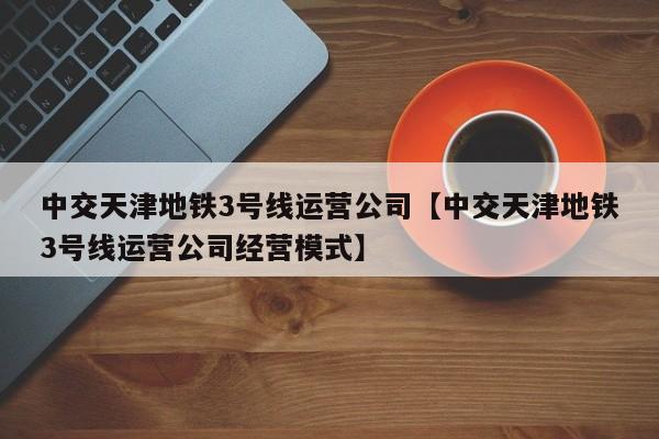 中交天津地铁3号线运营公司【中交天津地铁3号线运营公司经营模式】