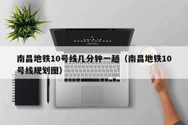 南昌地铁10号线几分钟一趟（南昌地铁10号线规划图）