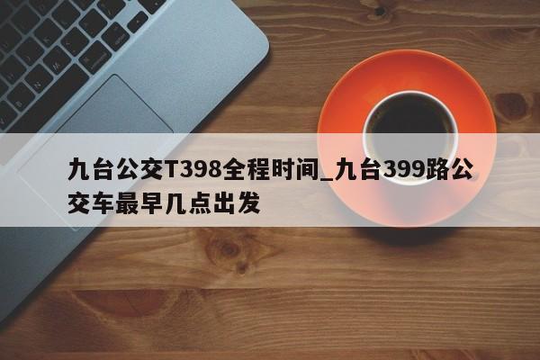 九台公交T398全程时间_九台399路公交车最早几点出发