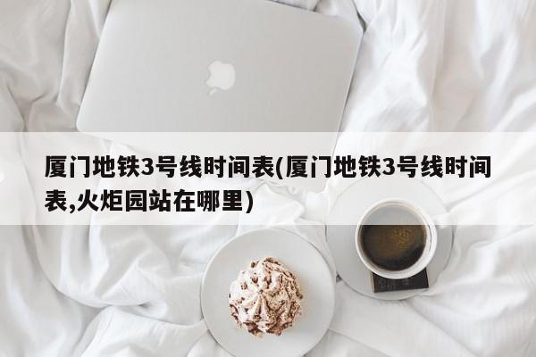 厦门地铁3号线时间表(厦门地铁3号线时间表,火炬园站在哪里)