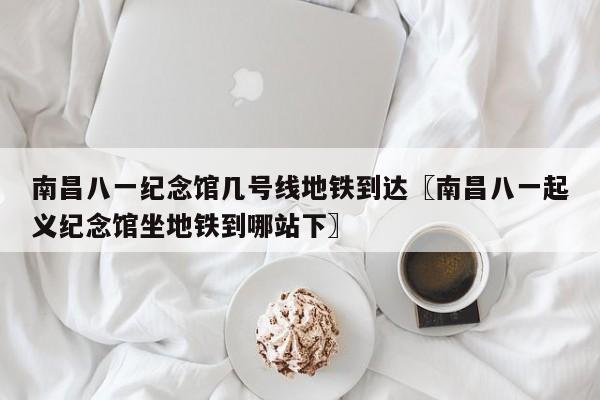 南昌八一纪念馆几号线地铁到达〖南昌八一起义纪念馆坐地铁到哪站下〗