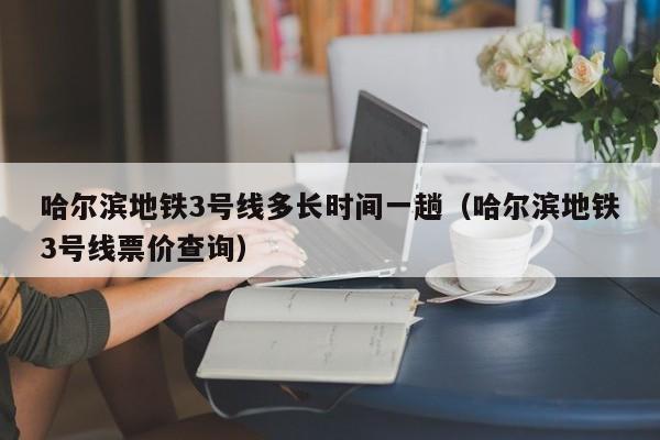 哈尔滨地铁3号线多长时间一趟（哈尔滨地铁3号线票价查询）