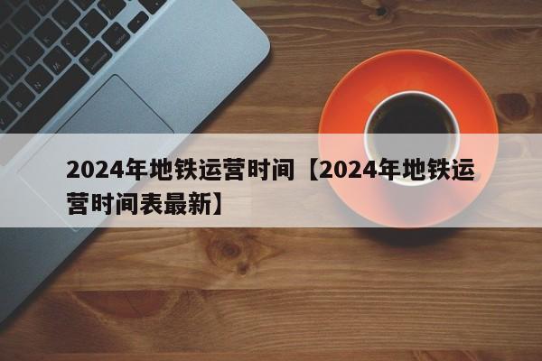 2024年地铁运营时间【2024年地铁运营时间表最新】