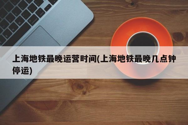 上海地铁最晚运营时间(上海地铁最晚几点钟停运)
