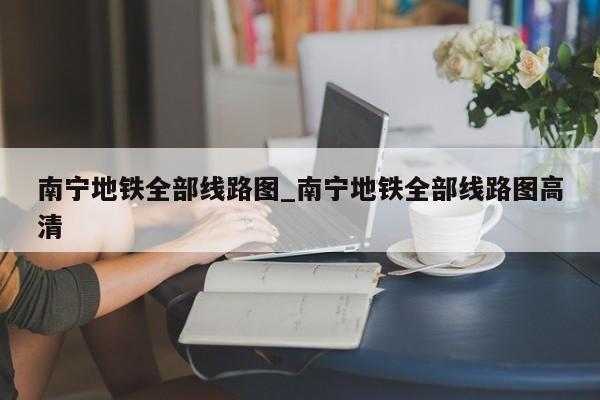 南宁地铁全部线路图_南宁地铁全部线路图高清