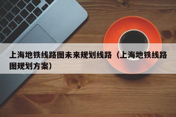 上海地铁线路图未来规划线路（上海地铁线路图规划方案）